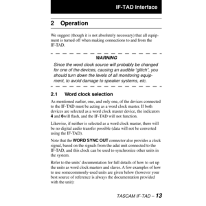 Page 13 IF-TAD Interface
TASCAM IF-TAD Ð 13
2 Operation
We suggest (though it is not absolutely necessary) that all equip-
ment is turned off when making connections to and from the 
IF-TAD.
WARNING
Since the word clock source will probably be changed 
for one of the devices, causing an audible ÒglitchÓ, you 
should turn down the levels of all monitoring equip-
ment, to avoid damage to speaker systems, etc.
2.1 Word clock selection
As mentioned earlier, one, and only one, of the devices connected 
to the IF-TAD...