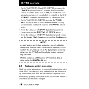 Page 14 IF-TAD Interface
14 Ð TASCAM IF-TAD
¥ On the TASCAM DA-98 and DA-88 DTRS recorders, the 
CLOCK key is used to select between the different clock 
sources available. If this is set to INT, the word clock is be 
internally derived, or if a word clock is available at the BNC 
WORD IN connector, the word clock is taken from there.
¥ On the TASCAM DA-38 DTRS recorder, the WORD 
SYNC IN key is used to select between internal clocking 
and an external word clock received at the WORD IN con-
nector.
¥ To set...
