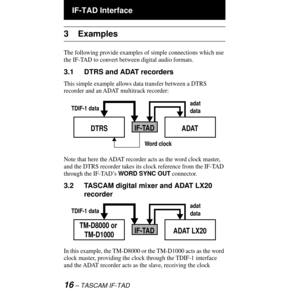 Page 16 IF-TAD Interface
16 Ð TASCAM IF-TAD
3 Examples
The following provide examples of simple connections which use 
the IF-TAD to convert between digital audio formats.
3.1 DTRS and ADAT recorders
This simple example allows data transfer between a DTRS 
recorder and an ADAT multitrack recorder:
Note that here the ADAT recorder acts as the word clock master, 
and the DTRS recorder takes its clock reference from the IF-TAD 
through the IF-TADÕs WORD SYNC OUT connector.
3.2 TASCAM digital mixer and ADAT LX20...