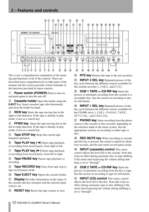 Page 1212 TASCAM CC-222MKII Owner’s Manual
2 – Features and controls
This is not a comprehensive explanation of the mean-
ing and functions of all of the controls. These are 
described more comprehensively in other parts of the 
manual, but this section provides a brief reminder of 
the functions provided by these controls.
1Power switch (POWER) Push to turn on, 
and push again to turn the unit off.
2Cassette holder Open this holder using the 
EJECT key. Insert cassettes tape side downwards, 
and close the...