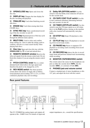 Page 132 – Features and controls—Rear panel features
 TASCAM CC-222MKII Owner’s Manual 13
MOPEN/CLOSE key Opens and closes the 
disc tray.
NDISPLAY key Changes the time display for 
the disc recording and playback.
OFINALIZE key Used when finalizing record-
able discs.
PERASE key Used when erasing data from 
CD-RW discs.
QSYNC REC key Turns synchronized record-
ing of the disc recorder on and off.
RMENU key Repeated presses of this key cycle 
through the different menu options.
SMULTI DIAL Used to select and...