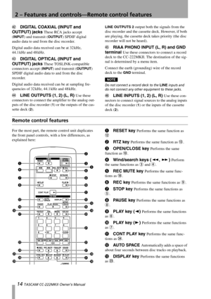 Page 142 – Features and controls—Remote control features
14 TASCAM CC-222MKII Owner’s Manual
gDIGITAL COAXIAL (INPUT and 
OUTPUT) jacks 
These RCA jacks accept 
(
INPUT) and transmit (OUTPUT) SPDIF digital 
audio data to and from the disc recorder.
Digital audio data received can be at 32 kHz, 
44.1 kHz  and  48 kHz.
hDIGITAL OPTICAL (INPUT and 
OUTPUT) jacks 
These TOSLINK-compatible 
connectors accept (
INPUT) and transmit (OUTPUT) 
SPDIF digital audio data to and from the disc 
recorder.
Digital audio data...