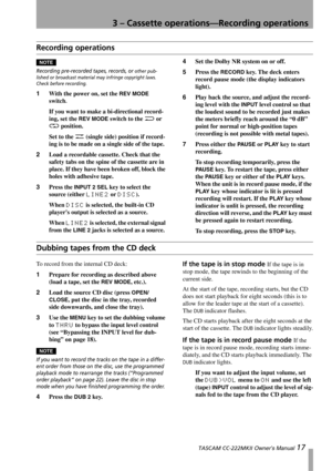 Page 173 – Cassette operations—Recording operations
 TASCAM CC-222MKII Owner’s Manual 17
Recording operations
NOTECAUTION
Recording pre-recorded tapes, records, or other pub-
lished or broadcast material may infringe copyright laws. 
Check before recording.
1With the power on, set the REV MODE 
switch
.
If you want to make a bi-directional record-
ing, set the 
REV MODE switch to the j or 
p position.
Set to the u (single side) position if record-
ing is to be made on a single side of the tape.
2Load a...
