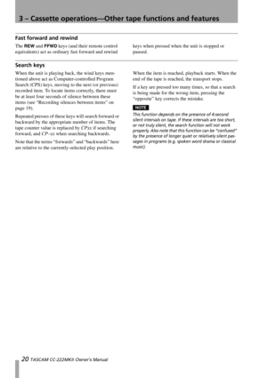 Page 203 – Cassette operations—Other tape functions and features
20 TASCAM CC-222MKII Owner’s Manual
Fast forward and rewind
The REW and FFWD keys (and their remote control 
equivalents) act as ordinary fast forward and rewind keys when pressed when the unit is stopped or 
paused.
Search keys
When the unit is playing back, the wind keys men-
tioned above act as Computer-controlled Program 
Search (CPS) keys, moving to the next (or previous) 
recorded item. To locate items correctly, there must 
be at least four...