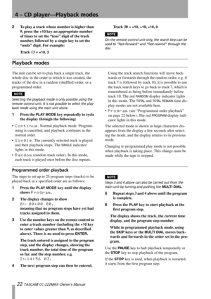 Page 224 – CD player—Playback modes
22 TASCAM CC-222MKII Owner’s Manual
2To play a track whose number is higher than 
9, press the 
+10 key an appropriate number 
of times to set the “tens” digit of the track 
number, followed by a single key to set the 
“units” digit. For example:
Track 13 = 
+10, 3
Tr a c k  3 0  =  +10, +10, +10, 0
NOTE
On the remote control unit only, the search keys can be 
used to “fast-forward” and “fast-rewind” through the 
disc.
Playback modes
The unit can be set to play back a single...