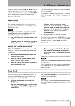 Page 234 – CD player—Repeat play
 TASCAM CC-222MKII Owner’s Manual 23
Clear the program by pressing PLAY MODE until the 
display shows 
Continue. The program is also 
cleared when the disc tray is opened, and if the 
STOP 
key is pressed when playback is stopped in pro-
grammed order mode.The programmed play order is not memorized when 
power is turned off.
If an attempt is made to enter more than 25 program 
steps, the message 
PGM Full ! appears on the 
display.
Repeat play
The unit can repeat the whole of...