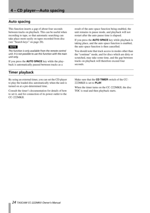 Page 244 – CD player—Auto spacing
24 TASCAM CC-222MKII Owner’s Manual
Auto spacing
This function inserts a gap of about four seconds 
between tracks on playback. This can be useful when 
recording to tape, so that automatic searching can 
take place more easily on tapes recorded from disc 
(see “Search keys” on page 20).
NOTE
This function is only available from the remote control 
unit. It is not possible to use this function with the main 
unit only.
If you press the AU TO SPACE key while the play-
back is...