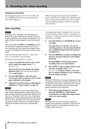 Page 265 – Recording CDs—Basic recording
26 TASCAM CC-222MKII Owner’s Manual
Frequency conversion
The sampling frequency for CDs is 44.1 kHz. The 
CC-222MKII will always record (and play back) 
CDs at this frequency. When recording digital signals, the sampling fre-
quency will always be automatically converted to this 
value, except when recording from a CD, in which 
case the sampling frequency converter is automati-
cally bypassed.
Basic recording
NOTE
According to the “Red Book” (the specification for...