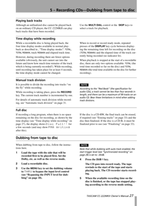 Page 275 – Recording CDs—Dubbing from tape to disc
 TASCAM CC-222MKII Owner’s Manual 27
Playing back tracks
Although an unfinalized disc cannot be played back 
on an ordinary CD player, the CC-222MKII can play 
back tracks that have been recorded.Use the MULTI DIAL control or the  SKIP keys to 
select a track for playback.
Time display while recording
While a recordable disc is being played back, the 
four time display modes available in normal play-
back as described in , “Time display modes”: 
TOTAL, 
TOTAL...