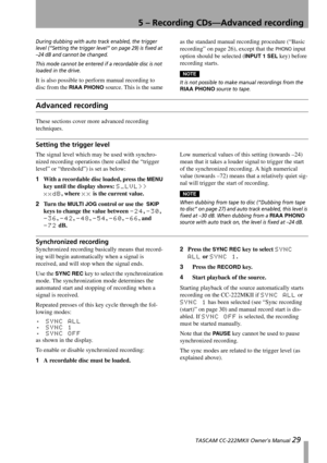 Page 295 – Recording CDs—Advanced recording
 TASCAM CC-222MKII Owner’s Manual 29
During dubbing with auto track enabled, the trigger 
level (“Setting the trigger level” on page 29) is fixed at 
–24 dB and cannot be changed.
This mode cannot be entered if a recordable disc is not 
loaded in the drive.
It is also possible to perform manual recording to 
disc from the 
RIAA PHONO source. This is the same as the standard manual recording procedure (“Basic 
recording” on page 26), except that the 
PHONO input...