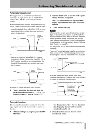 Page 315 – Recording CDs—Advanced recording
 TASCAM CC-222MKII Owner’s Manual 31
Automatic track division
The trigger level, as set above (“Synchronized 
recording” on page 29) can also be used to divide 
tracks if the A-TRACK (auto track) function is 
enabled. 
When this function is enabled, the unit automatically 
inserts a track division in the recorded material when:
 recording digitally from MD, CD or DAT, an incre-
ment signal is detected and the sound level rises 
above the threshold:
or
 increment...