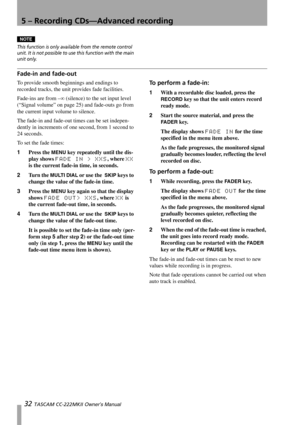 Page 325 – Recording CDs—Advanced recording
32 TASCAM CC-222MKII Owner’s Manual
NOTE
This function is only available from the remote control 
unit. It is not possible to use this function with the main 
unit only.
Fade-in and fade-out
To provide smooth beginnings and endings to 
recorded tracks, the unit provides fade facilities. 
Fade-ins are from –∞ (silence) to the set input level 
(“Signal volume” on page 25) and fade-outs go from 
the current input volume to silence.
The fade-in and fade-out times can be...