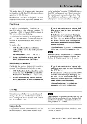 Page 33 TASCAM CC-222MKII Owner’s Manual 33
6 – After recording
This section deals with the actions taken after record-
ing: finalizing for CD-R and CD-RW discs, and erase 
operations for CD-RW discs.
Once finalized, CD-R discs are truly final—no more 
can be recorded on them. By contrast, CD-RW discs can be “unfinalized” using the CC-222MKII, that is, 
their TOC can be deleted, and if there is space, fur-
ther material can be recorded on them. Even if the 
disc is full, tracks can be erased following the...
