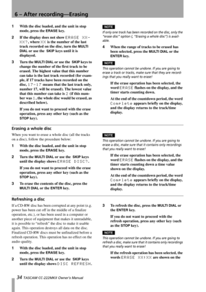 Page 346 – After recording—Erasing
34 TASCAM CC-222MKII Owner’s Manual
1With the disc loaded, and the unit in stop 
mode, press the 
ERASE key.
2If the display does not show 
ERASE XX-
XX?
, where XX is the number of the last 
track recorded on the disc, turn the 
MULTI 
DIAL
 or use the  SKIP keys until it is 
displayed.
3Tu r n  t h e  
MULTI DIAL or use the  SKIP keys to 
change the number of the first track to be 
erased. The highest value that this number 
can take is the last track recorded (for exam-...