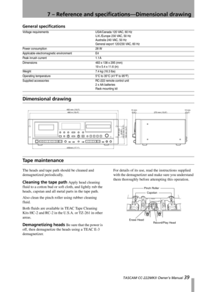 Page 397 – Reference and specifications—Dimensional drawing
 TASCAM CC-222MKII Owner’s Manual 39
General specifications
Dimensional drawing
Tape maintenance
The heads and tape path should be cleaned and 
demagnetized periodically.
Cleaning the tape path Apply head cleaning 
fluid to a cotton bud or soft cloth, and lightly rub the 
heads, capstan and all metal parts in the tape path.
Also clean the pinch roller using rubber cleaning 
fluid.
Both fluids are available in TEAC Tape Cleaning 
Kits HC-2 and RC-2 in...