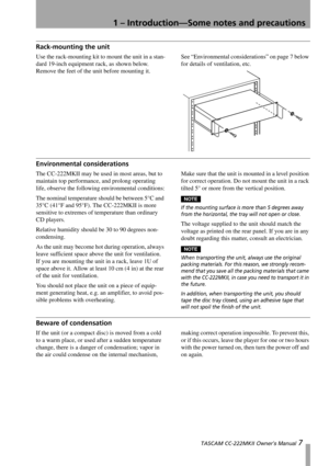 Page 71 – Introduction—Some notes and precautions
 TASCAM CC-222MKII Owner’s Manual 7
Rack-mounting the unit
Use the rack-mounting kit to mount the unit in a stan-
dard 19-inch equipment rack, as shown below. 
Remove the feet of the unit before mounting it.See “Environmental considerations” on page 7 below 
for details of ventilation, etc.
Environmental considerations
The CC-222MKII may be used in most areas, but to 
maintain top performance, and prolong operating 
life, observe the following environmental...