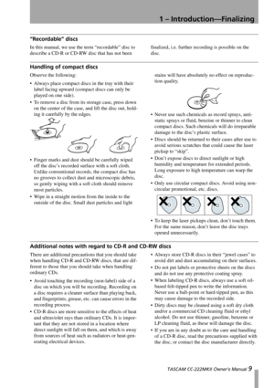 Page 91 – Introduction—Finalizing
 TASCAM CC-222MKII Owner’s Manual 9
“Recordable” discs
In this manual, we use the term “recordable” disc to 
describe a CD-R or CD-RW disc that has not been finalized, i.e. further recording is possible on the 
disc.
Handling of compact discs
Observe the following:
 Always place compact discs in the tray with their 
label facing upward (compact discs can only be 
played on one side).
 To remove a disc from its storage case, press down 
on the center of the case, and lift the...
