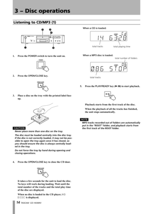 Page 14
1 TASCAM  CD-160MKll

3 − Disc operations

15
23
4

1.	 Press	the	POWER	switch	to	turn	the	unit	on.
2.	 Press	the	OPEN/CLOSE	key.
3.	 Place	a	disc	on	the	tray	with	the	printed	label	face	
up.
C A U T I O N
	 Never	place	more	than	one	disc	on	the	tray.
	 The	disc	must	be	loaded	centrally	into	the	disc	tray.	
If	the	disc	is	not	correctly	loaded,	it	may	not	be	pos
-
sible	to	open	the	tray	again	once	it	has	closed,	so	
you	should	ensure	the	disc	is	always	centrally	load
-
ed	in	the	tray.
	 Do	not	force...