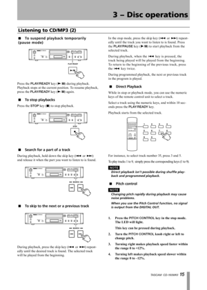 Page 15
TASCAM  CD-160MKll 1 

3 − Disc operations

To su s p e n d p lay b a c k t e mp o rarily 
( p au s e m o d e)
Press the PLAY/READY key (Á/π) during playback. 
Playback stops at the current position. To resume playback, 
press the PLAY/READY key (Á/π) again.
To stop playbacks
Press the STOP key (ª) to stop playback.
Search for a part of a track
During playback, hold down the skip key (Â or ¯) 
and release it when the part you want to listen to is found.
To skip to the next or a previous track...