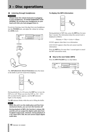 Page 16
1 TASCAM  CD-160MKll

3 − Disc operations

Listening through headphones
WA R N I N G
	 Always	lower	the	volume	level	prior	to	plugging	
in	your	headphones.	TO	AVOID	DAMAGING	YOUR	
HEARING.	Do	not	place	your	headphones	on	your	
head	until	after	you	have	plugged	them	in.
For private listening, insert the plug from your headphones 
into the PHONES jack, and adjust the volume by turning 
the LEVEL knob.
The  ESP (Electronic Shock Protection) stores the music 
in the buffer to prevent sound from...