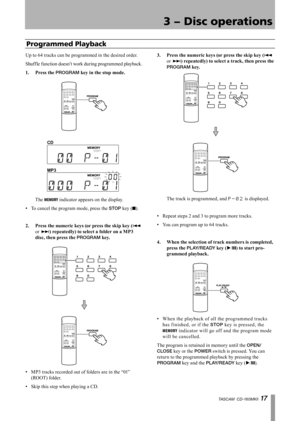 Page 17
TASCAM  CD-160MKll 1 

3 − Disc operations

Up to 64 tracks can be programmed in the desired order.
Shuff le function doesn’t work during programmed playback.
1.	 Press	the	
PROGRAM	key	in	the	stop	mode.
CD
MP3
	The MEMORY indicator appears on the display.
To cancel the program mode, press the STOP key (ª).
2.	 Press	the	numeric	keys	(or	press	the	skip	key	(
Â 
or ¯)	repeatedly)	to	select	a	folder	on	a	MP3	
disc,	then	press	the	
PROGRAM	key.
MP3 tracks recorded out of folders are in the “01”...