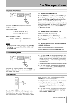 Page 19
TASCAM  CD-160MKll 1 

3 − Disc operations

Repeat Playback
Every time the REPEAT key is pressed, the mode is 
changed as follows:
When	a	CD	is	loaded:
REPEATREPEAT ALL
(off)
When	a	MP3	disc	is	loaded:
REPEATREPEAT ALL
(off)
REPEAT ALBUM
N O T E
	 The	Repeat	mode	will	be	canceled	if	one	of	the	fol-
lowing	keys	is	pressed:	STOP,	INTRO	CHECK,	POW
-
ER,	OPEN/CLOSE.
Repeat one track (REPEAT)
Press the REPEAT key once during playback. REPEAT lights.
The track being played will be played repeatedly. If...