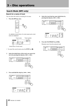 Page 20
0 TASCAM  CD-160MKll

3 − Disc operations

You can select the track by searching for its name.
1. Press	the	MP3	key	once.	
	An alphabet (initial letter of a track name) and a track 
name are displayed.
Initial letter of track name
Track nameTrack number
To cancel the search mode, press the STOP key (ª).
2.	 Select	the	initial	letter	of	the	track	you	want	to	lis
-
ten	to	by	pressing	the	skip	key	(
Â or ¯).
3.	 Press	and	hold	the	skip	key	(Â or ¯).
•
4.	 Select	the	track	that	has	same	initial	letter...