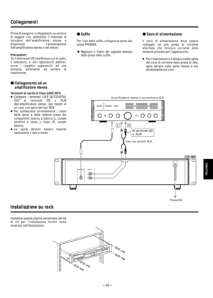 Page 29– 29 – Prima di eseguire i collegamenti, accertarsi
di leggere con attenzione il manuale di
istruzioni dellamplificatore stereo e
disattivare lalimentazione
dellamplificatore stereo e del lettore.
Precauzioni:
Se il lettore per CD interferisce con la radio,
il televisore, o altri apparecchi elettrici,
porre i rispettivi apparecchi ad una
distanza sufficiente ad evitare le
interferenze.
ªCollegamento ad un
amplificatore stereo
Terminali di uscita di linea (LINE OUT)
…Collegare i terminali LINE...