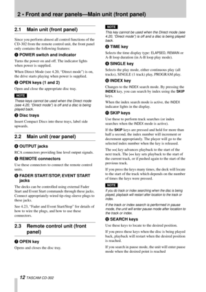 Page 12 
2 • Front and rear panels—Main unit (front panel) 
12  
TASCAM CD-302 
2.1 Main unit (front panel) 
Since you perform almost all control functions of the 
CD-302 from the remote control unit, the front panel 
only contains the following features:
 
1 
POWER switch and indicator 
Turns the power on and off. The indicator lights 
when power is supplied. 
When Direct Mode (see 4.20, “Direct mode”) is on, 
the drive starts playing when power is supplied.
 
2 
OPEN keys (1 and 2) 
Open and close the...