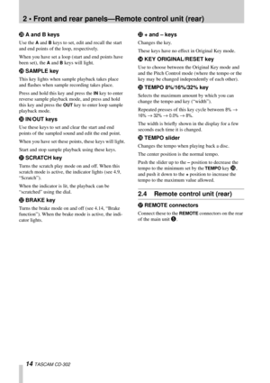 Page 142 • Front and rear panels—Remote control unit (rear)
14 TASCAM CD-302
SA and B keys
Use the A and B keys to set, edit and recall the start 
and end points of the loop, respectively.
When you have set a loop (start and end points have 
been set), the 
A and B keys will light.
TSAMPLE key
This key lights when sample playback takes place 
and ﬂashes when sample recording takes place.
Press and hold this key and press the 
IN key to enter 
reverse sample playback mode, and press and hold 
this key and press...