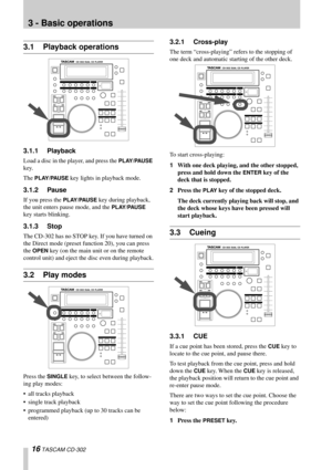 Page 1616 TASCAM CD-302
3 - Basic operations
3.1 Playback operations
3.1.1 Playback
Load a disc in the player, and press the PLAY/PAUSE 
key.
The 
PLAY/PAUSE key lights in playback mode.
3.1.2 Pause
If you press the PLAY/PAUSE key during playback, 
the unit enters pause mode, and the 
PLAY/PAUSE 
key starts blinking.
3.1.3 Stop
The CD-302 has no STOP key. If you have turned on 
the Direct mode (preset function 20), you can press 
the 
OPEN key (on the main unit or on the remote 
control unit) and eject the disc...