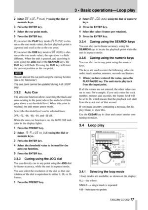 Page 173 • Basic operations—Loop play
 TASCAM CD-302 17
2Select 02 CUE/P (CUE_P) using the dial or 
numeric keys.
3Press the 
ENTER key.
4Select the cue point mode.
5Press the 
ENTER key.
If you select the 
PLAY key mode (PLY (PLY) is cho-
sen as the cue mode value), the last playback point is 
captured and used as the as the cue point.
If you select the 
CUE key mode (CUE (CUE) is cho-
sen as the cue mode value), the operation is a little 
different. When the unit is paused, and searching is 
done using the...