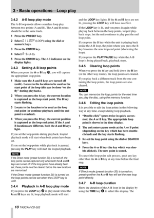 Page 183 • Basic operations—Loop play
18 TASCAM CD-302
3.4.2 A-B loop play mode
The A-B loop mode allows seamless loop play 
between two points (A and B). The A and B points 
should be in the same track.
1Press the 
PRESET key.
2Select 
01 LOOP (LOOP) using the dial or 
numeric keys.
3Press the 
ENTER key.
4Select 
A-B (A-B).
5Press the 
ENTER key. The A-B indicator on the 
display lights.
3.4.3 Setting A-B loop points
When you press the A or B key S, you will capture 
the appropriate loop point. 
1Make sure...