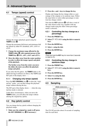 Page 2020 TASCAM CD-302
4 - Advanced Operations
4.1 Tempo (speed) control
Change the tempo (playback speed) using the 
TEMPO slider a.
Change the maximum (full down) and minimum (full 
up) speeds by either 0% (disabled), ±8%, ±16% or 
±32%.
1Change the maximum range affected by the 
TEMPO slider a with repeated presses of the 
TEMPO key Z (0%, ±8%, ±16% and ±32%).
2Move the slider away from the center position 
in order to affect the tempo (speed) and pitch 
of the playback.
The further away from the center you...