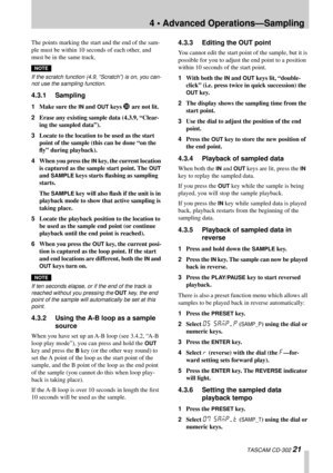 Page 214 • Advanced Operations—Sampling
 TASCAM CD-302 21
The points marking the start and the end of the sam-
ple must be within 10 seconds of each other, and 
must be in the same track.
NOTE
If the scratch function (4.9, “Scratch”) is on, you can-
not use the sampling function.
4.3.1 Sampling
1Make sure the IN and OUT keys U are not lit.
2Erase any existing sample data (4.3.9, “Clear-
ing the sampled data”).
3Locate to the location to be used as the start 
point of the sample (this can be done “on the 
ﬂy”...