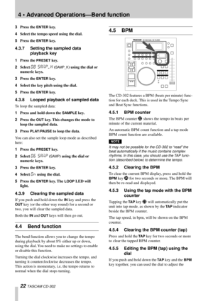 Page 224 • Advanced Operations—Bend function
22 TASCAM CD-302
3Press the ENTER key.
4Select the tempo speed using the dial.
5Press the 
ENTER key.
4.3.7 Setting the sampled data 
playback key
1Press the PRESET key.
2Select 
08 SAMP/k (SAMP_K) using the dial or 
numeric keys.
3Press the 
ENTER key.
4Select the key pitch using the dial.
5Press the 
ENTER key.
4.3.8 Looped playback of sampled data
To loop the sampled data:
1Press and hold down the 
SAMPLE key.
2Press the 
OUT key. This changes the mode to 
loop...