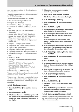 Page 254 • Advanced Operations—Memories
 TASCAM CD-302 25
there is no space remaining for the other player to 
use for memories.
You might use each bank for a different operator of 
the CD-302, for example.
The following data is stored in each memory:
• Disc ID (automatically read from disk)
• Cue point (3.3, “Cueing”)
• Loop points (A, B) (3.4, “Loop play”)
• Loop mode (A-B, SINGLE, ALL) (3.4, “Loop 
play”)
• Play mode( SINGLE, ALL, PROGRAM) (3.2, 
“Play modes”)
• Sampler points (IN, OUT) (4.3, “Sampling”)
•...