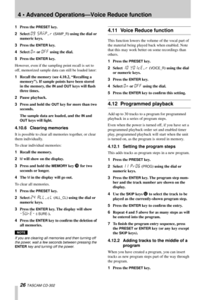 Page 264 • Advanced Operations—Voice Reduce function
26 TASCAM CD-302
1Press the PRESET key.
2Select 
09 SAMP/R (SAMP_R) using the dial or 
numeric keys.
3Press the 
ENTER key.
4Select 
On or Off using the dial.
5Press the 
ENTER key.
However, even if the sampling point recall is set to 
off, memorized sample data can still be loaded later: 
1Recall the memory (see 4.10.2, “Recalling a 
memory”). If sample points have been stored 
in the memory, the 
IN and OUT keys will ﬂash 
three times.
2Pause playback....