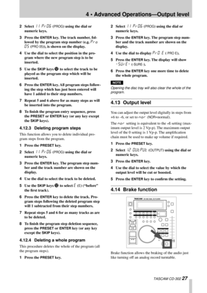 Page 274 • Advanced Operations—Output level
 TASCAM CD-302 27
2Select 11 PROG (PROG) using the dial or 
numeric keys.
3Press the 
ENTER key. The track number, fol-
lowed by the program step number (e.g. 
Pro 
05
 (PRO 05)), is shown on the display.
4Use the dial to select the position in the pro-
gram where the new program step is to be 
inserted. 
5Use the 
SKIP keys C to select the track to be 
played as the program step which will be 
inserted.
6Press the 
ENTER key. All program steps follow-
ing the step...