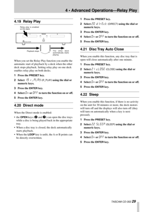 Page 294 • Advanced Operations—Relay Play
 TASCAM CD-302 29
4.19 Relay Play
When you set the Relay Play function you enable the 
automatic start of playback by a deck when the other 
deck stops playback. Setting relay play on one deck 
enables relay play on both decks.
1Press the 
PRESET key.
2Select 
19 r/play (R_PLAY) using the dial or 
numeric keys.
3Press the 
ENTER key.
4Select 
On or Off to turn the function on or off.
5Press the 
ENTER key.
4.20 Direct mode
When the Direct mode is enabled:
• the 
OPEN...