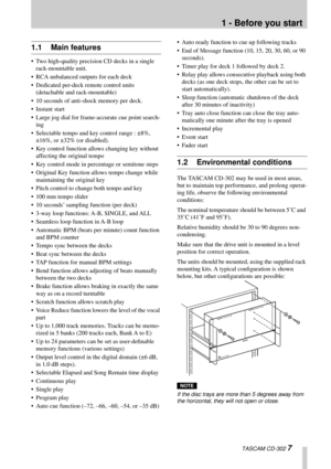 Page 7 
 TASCAM CD-302  
7 
1 - Before you start 
1.1 Main features 
• Two high-quality precision CD decks in a single 
rack-mountable unit.
• RCA unbalanced outputs for each deck
• Dedicated per-deck remote control units 
(detachable and rack-mountable)
• 10 seconds of anti-shock memory per deck.
• Instant start
• Large jog dial for frame-accurate cue point search-
ing
• Selectable tempo and key control range : ±8%, 
±16%, or ±32% (or disabled).
• Key control function allows changing key without 
affecting...