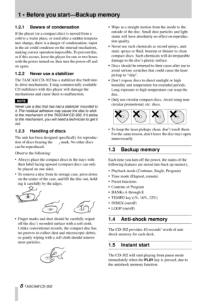 Page 8 
1 • Before you start—Backup memory 
8  
TASCAM CD-302 
1.2.1 Beware of condensation 
If the player (or a compact disc) is moved from a 
cold to a warm place, or used after a sudden tempera-
ture change, there is a danger of condensation; vapor 
in the air could condense on the internal mechanism, 
making correct operation impossible. To prevent this, 
or if this occurs, leave the player for one or two hours 
with the power turned on, then turn the power off and 
on again.
 
1.2.2 Never use a stabilizer...