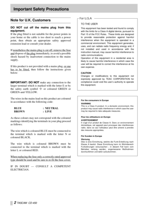 Page 2 
2 
  
TASCAM  CD-450 
Important Safety Precautions 
Note for U.K. Customers 
DO NOT cut off the mains plug from this
equipment. 
If the plug fitted is not suitable for the power points in
your home or the cable is too short to reach a power
point, then obtain an appropriate safety approved
extension lead or consult your dealer.
If nonetheless the mains plug is cut off, remove the fuse
and dispose of the plug immediately, to avoid a possible
shock hazard by inadvertent connection to the mains
supply.
If...