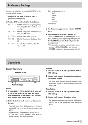Page 9TASCAM  CD-450 9
Settings you make here are stored in EEPROM so they 
become default settings.
1Hold STOP and press POWER to enter a 
preference setting mode.
2Use the SKIP keys to select the desired items.
E)SEF= EOSET: End-of-Message triggering 
time setting; 5 to 35 seconds, in 5-sec-
ond steps.
FALLY= TALLY: Tally signal output timing; at 
EOM or STOP time.
F_P{H= F-PCH: Fixed pitch; +/–12%
FPLAY= TPLAY: Timer controlled play; On or 
Off.
A_{