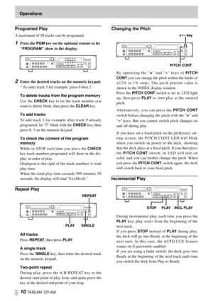 Page 1010 TASCAM  CD-450
Programed Play
A maximum of 30 tracks can be programed.
1Press the PGM key on the optional remote to let 

PROGRAM show in the display.
2Enter the desired tracks on the numeric keypad.
* To enter track 5 for example, press 0 then 5.
To delete tracks from the program memory
Use the 
CHECK key to let the track number you
want to delete blink, then press the 
CLEAR key.
To add tracks
To add track 3 for example after track 9 already
programed, let 9 blink with the 
CHECK key, then
press 0,...