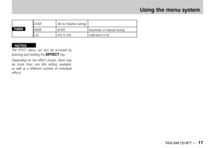 Page 11
10 — TASCAM CD-BT1
TASCAM CD-BT1 —  11

Using the menu system
TUNER
AT/MT B0 to E5(when tuning)
MODEAT/MTAutomatic or manual tuning
CAL435 to 445calibration in Hz
NOTESThe EFFECT menu  can  also  be  accessed  by pressing and holding the EFFECT key.
Depending  on  the  effect  chosen,  there  may be  more  than  one MIX setting  available, as  well  as  a  different  number  of  individual effects 