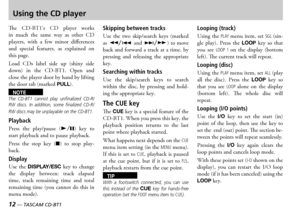 Page 12
12 — TASCAM CD-BT1
TASCAM CD-BT1 —  13

Using the CD player
e  s    player  works in  much  the  same  way  as  other   players  with  a  few  minor  differences and  special  features  as  explained  on this page
oad  s  label  side  up  shiny  side down  in  the    pen  and close the player door by hand by lifting the door tab marked PULL 
NOTEThe  CD-BT1  cannot  play  unfinalized  CD-R/RW  discs.  In  addition,  some  finalized  CD-R/RW discs may be unplayable on the...