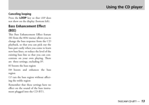 Page 13
12 — TASCAM CD-BT1
TASCAM CD-BT1 —  13

Using the CD player
Canceling looping
ress  the LOOP key  so  that LOOP does not show on the display bottom left
Bass Enhancement Effect 
(BEE)
is  ass  nhancement  ffect  feature BEE from the MENU menu allows you to change the bass response from the  playback  so  that  you  can  pick  out  the bass part easily when you come to learn new bass lines or reduce the level of the existing  bass  line  so  that  you  can  concentrate  on  your  own...