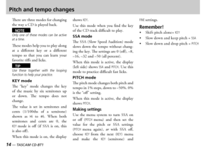 Page 14
14 — TASCAM CD-BT1
TASCAM CD-BT1 —  15

Pitch and tempo changes
ere are three modes for changing the way a  is played back
NOTEOnly  one  of  these  modes  can  be  active at a time.
ese modes help you to play along at  a  different  key  or  a  different tempo  so  that  you  can  learn  your favorite riffs and licks
TIPUse  these  together  with  the  looping function to help your practice.
KEY mode
e  key  mode  changes  the  key of  the  music  by  six  semitones  up or  down  e  tempo...