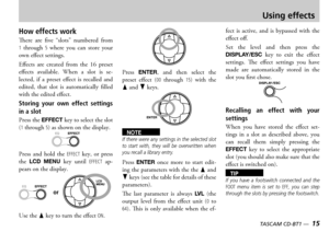 Page 15
14 — TASCAM CD-BT1
TASCAM CD-BT1 —  15

Using effects
How effects work
ere  are  five  slots  numbered  from 1  through 5  where  you  can  store  your own effect settings
ffects  are  created  from  the    preset effects  available  hen  a  slot  is  selected  if  a  preset  effect  is  recalled  and edited  that  slot  is  automatically  filled with the edited effect
Storing  your  own  effect  settings 
in a slot
ress the EFFECT key to select the slot 1 through 5 as shown on the...